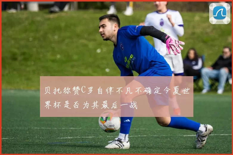 贝托称赞C罗自律不凡不确定今夏世界杯是否为其最后一战