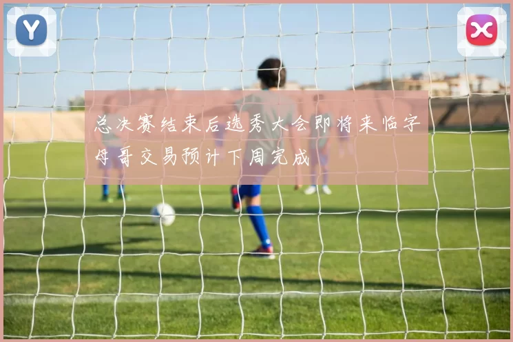 总决赛结束后选秀大会即将来临字母哥交易预计下周完成