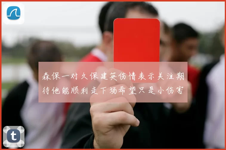 森保一对久保建英伤情表示关注期待他能顺利走下场希望只是小伤害