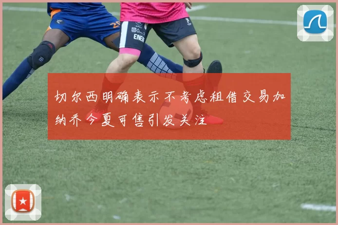 切尔西明确表示不考虑租借交易加纳乔今夏可售引发关注