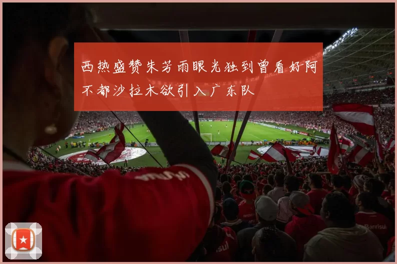 西热盛赞朱芳雨眼光独到曾看好阿不都沙拉木欲引入广东队