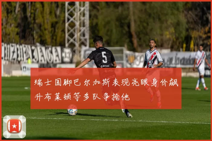 瑞士国脚巴尔加斯表现亮眼身价飙升布莱顿等多队争抢他